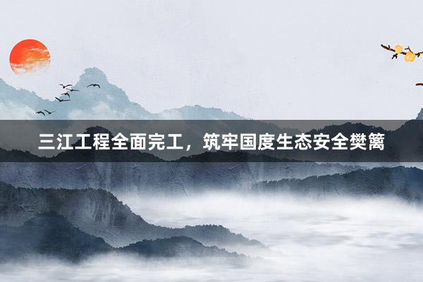 三江工程全面完工，筑牢国度生态安全樊篱