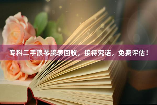专科二手浪琴腕表回收，接待究诘，免费评估！